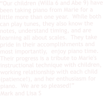 “Our children (Willa 6 and Abe 9) have been taking piano from Marie for a little more than one year.  While both can play tunes, they also know the notes, understand timing, and are learning all about scales.  They take pride in their accomplishments and most importantly,  enjoy piano time.  Their progress is a tribute to Marie's instructional technique with children, working relationship with each child (patience!), and her enthusiasm for piano.  We are so pleased!” Mark and Lisa S