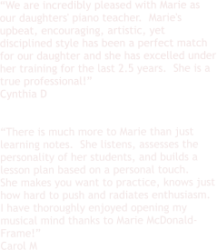 “We are incredibly pleased with Marie as our daughters' piano teacher.  Marie's upbeat, encouraging, artistic, yet disciplined style has been a perfect match for our daughter and she has excelled under her training for the last 2.5 years.  She is a true professional!” Cynthia D   “There is much more to Marie than just learning notes.  She listens, assesses the personality of her students, and builds a lesson plan based on a personal touch. She makes you want to practice, knows just how hard to push and radiates enthusiasm.  I have thoroughly enjoyed opening my musical mind thanks to Marie McDonald-Frame!”  Carol M