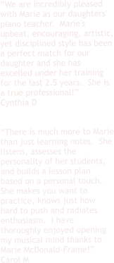“We are incredibly pleased with Marie as our daughters' piano teacher.  Marie's upbeat, encouraging, artistic, yet disciplined style has been a perfect match for our daughter and she has excelled under her training for the last 2.5 years.  She is a true professional!” Cynthia D   “There is much more to Marie than just learning notes.  She listens, assesses the personality of her students, and builds a lesson plan based on a personal touch. She makes you want to practice, knows just how hard to push and radiates enthusiasm.  I have thoroughly enjoyed opening my musical mind thanks to Marie McDonald-Frame!”  Carol M